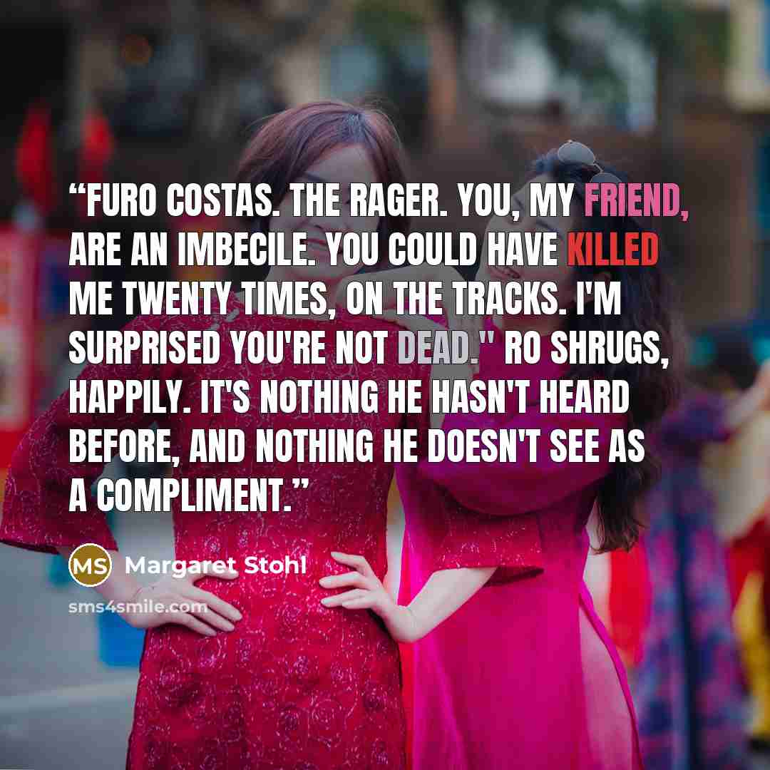 “Furo Costas. The Rager. You, my friend, are an imbecile. You could have killed me twenty times, on the Tracks. I'm surprised you're not dead." Ro shrugs, happily. It's nothing he hasn't heard before, and nothing he doesn't see as a compliment.” quote by Margaret Stohl