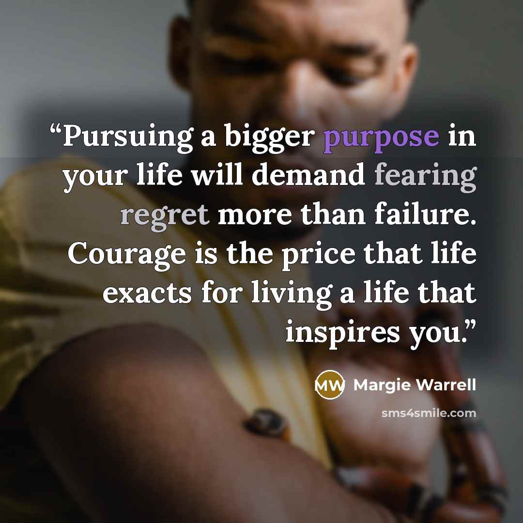 “Pursuing a bigger purpose in your life will demand fearing regret more than failure. Courage is the price that life exacts for living a life that inspires you.” quote by Margie Warrell
