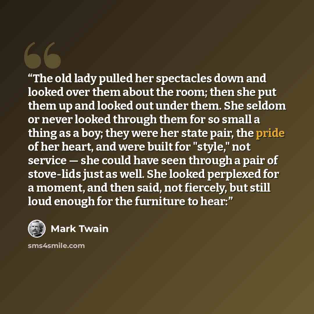 “The old lady pulled her spectacles down and looked over them about the room; then she put them up and looked out under them. She seldom or never looked through them for so small a thing as a boy; they were her state pair, the pride of her heart, and were built for "style," not service — she could…” quote by Mark Twain
