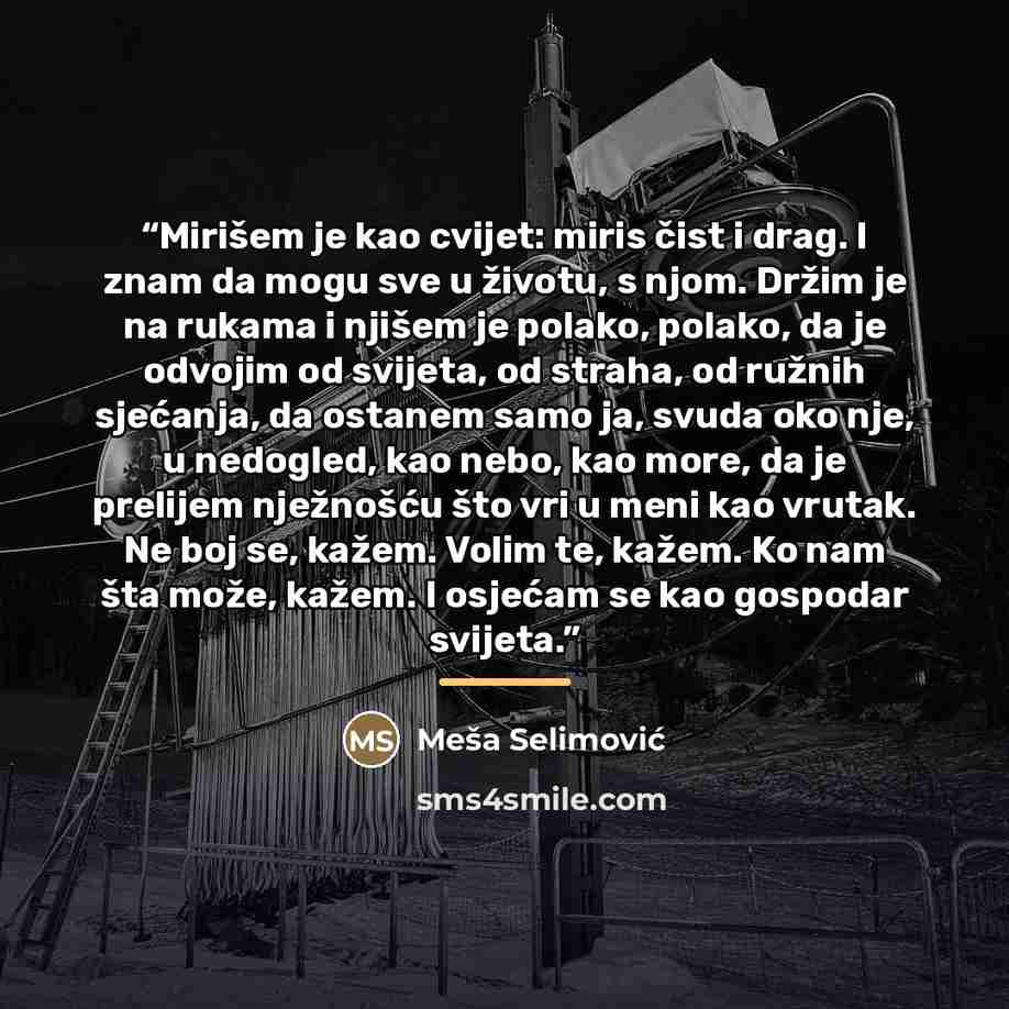 “Mirišem je kao cvijet: miris čist i drag. I znam da mogu sve u životu, s njom. Držim je na rukama i njišem je polako, polako, da je odvojim od svijeta, od straha, od ružnih sjećanja, da ostanem samo ja, svuda oko nje, u nedogled, kao nebo, kao more, da je prelijem nježnošću što vri u meni kao…” quote by Meša Selimović
