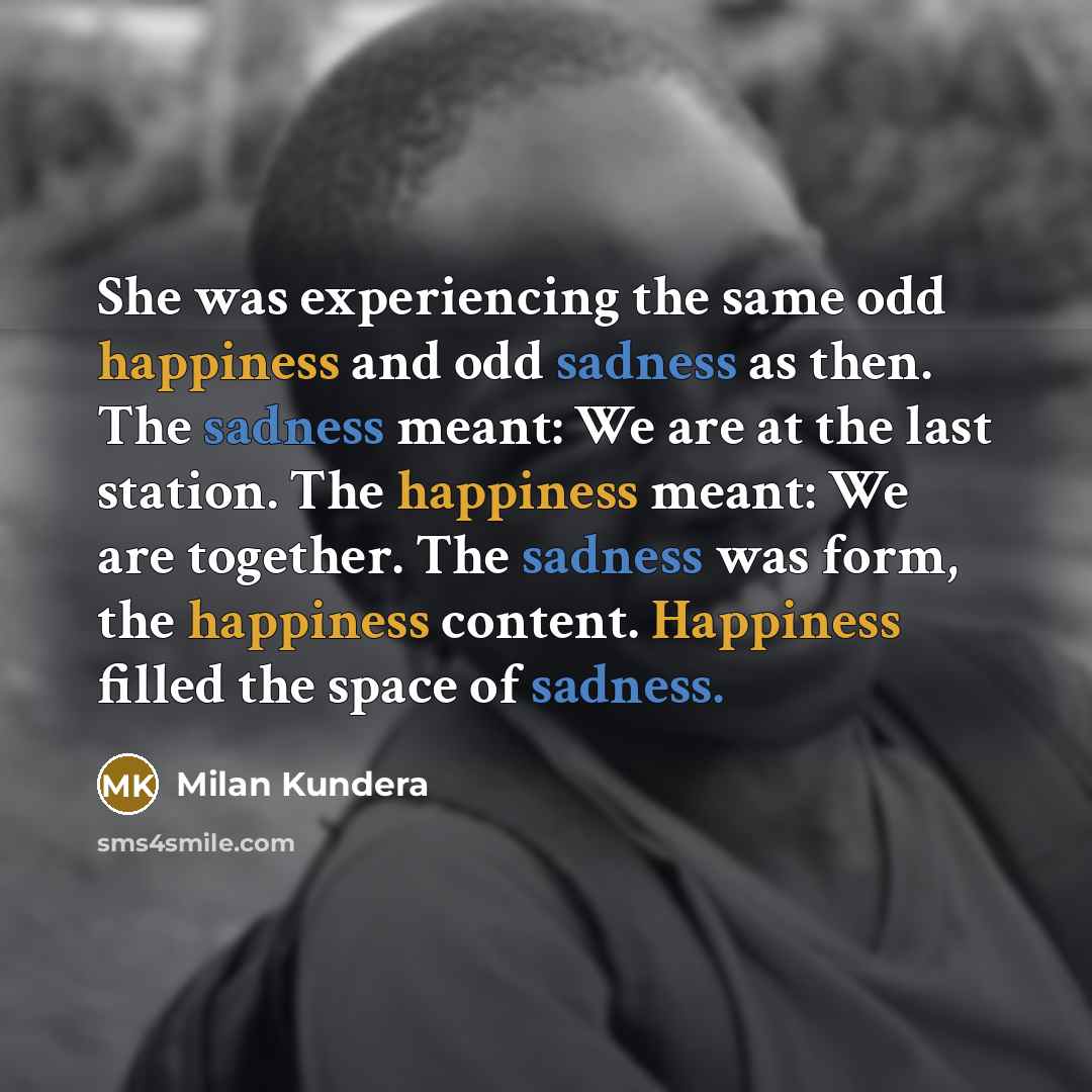 “She was experiencing the same odd happiness and odd sadness as then. The sadness meant: We are at the last station. The happiness meant: We are together. The sadness was form, the happiness content. Happiness filled the space of sadness.” quote by Milan Kundera