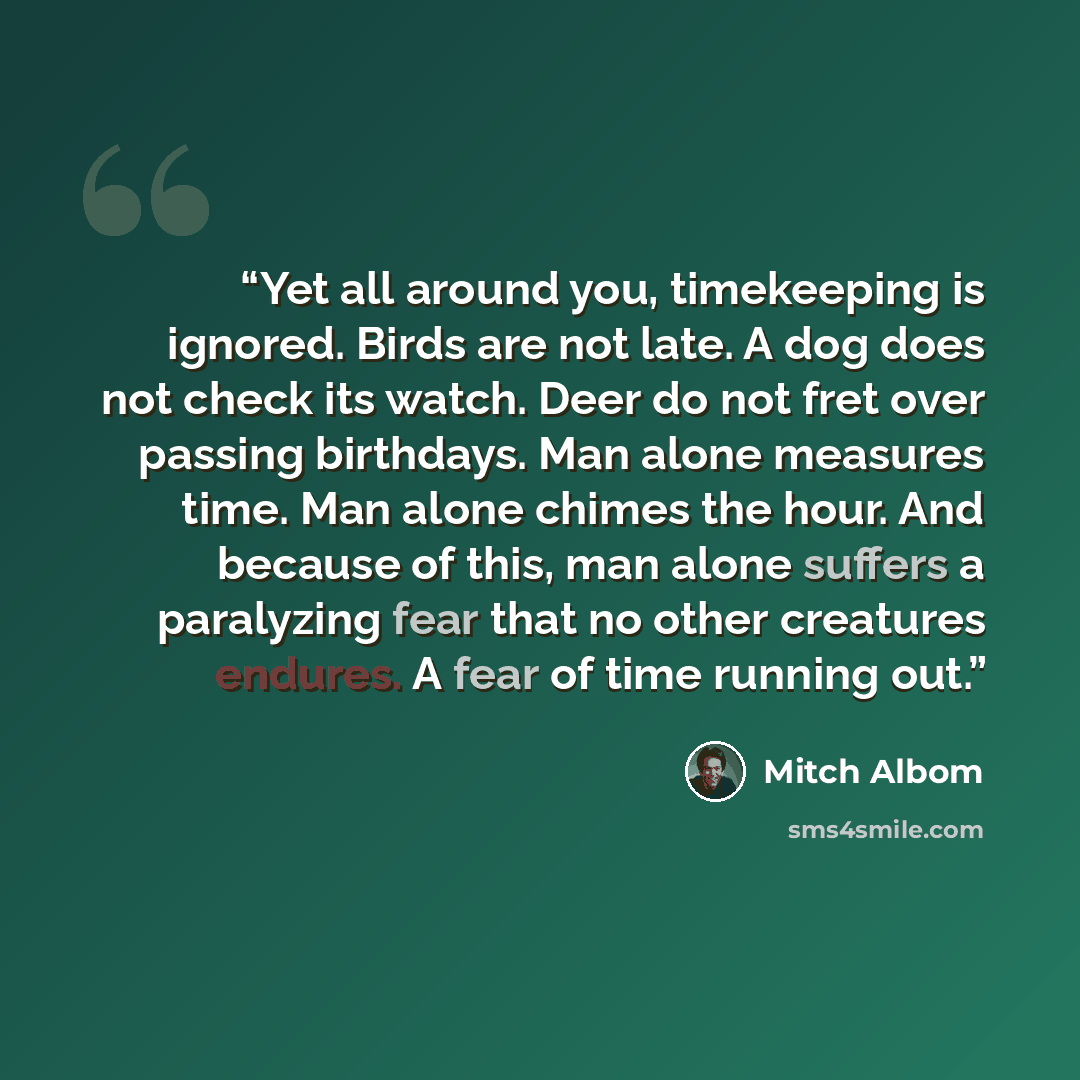 “Yet all around you, timekeeping is ignored. Birds are not late. A dog does not check its watch. Deer do not fret over passing birthdays. Man alone measures time. Man alone chimes the hour. And because of this, man alone suffers a paralyzing fear that no other creatures endures. A fear of time…” quote by Mitch Albom