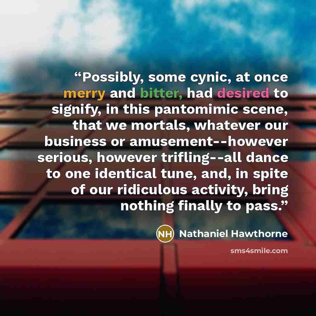 “Possibly, some cynic, at once merry and bitter, had desired to signify, in this pantomimic scene, that we mortals, whatever our business or amusement--however serious, however trifling--all dance to one identical tune, and, in spite of our ridiculous activity, bring nothing finally to pass.” quote by Nathaniel Hawthorne