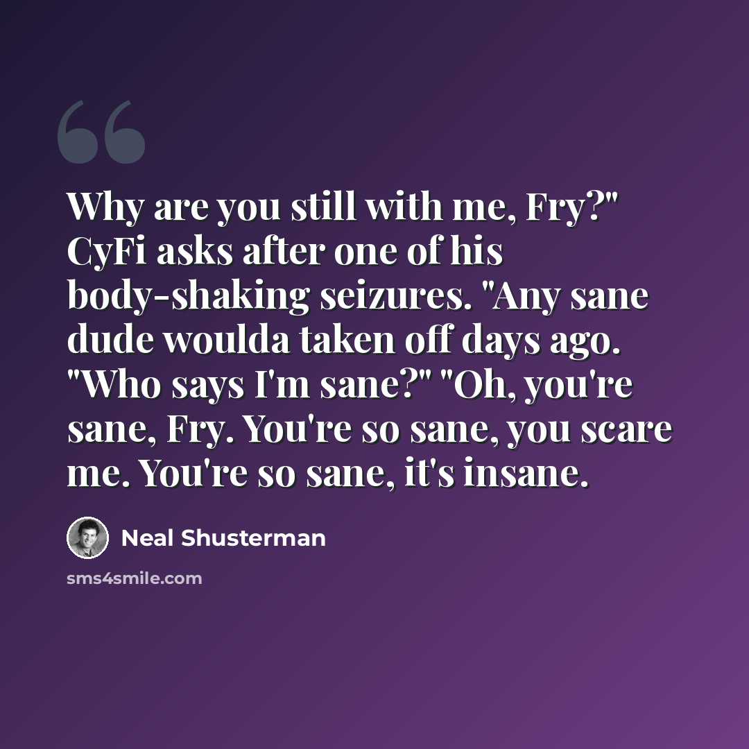 “Why are you still with me, Fry?" CyFi asks after one of his body-shaking seizures. "Any sane dude woulda taken off days ago. "Who says I'm sane?" "Oh, you're sane, Fry. You're so sane, you scare me. You're so sane, it's insane.” quote by Neal Shusterman