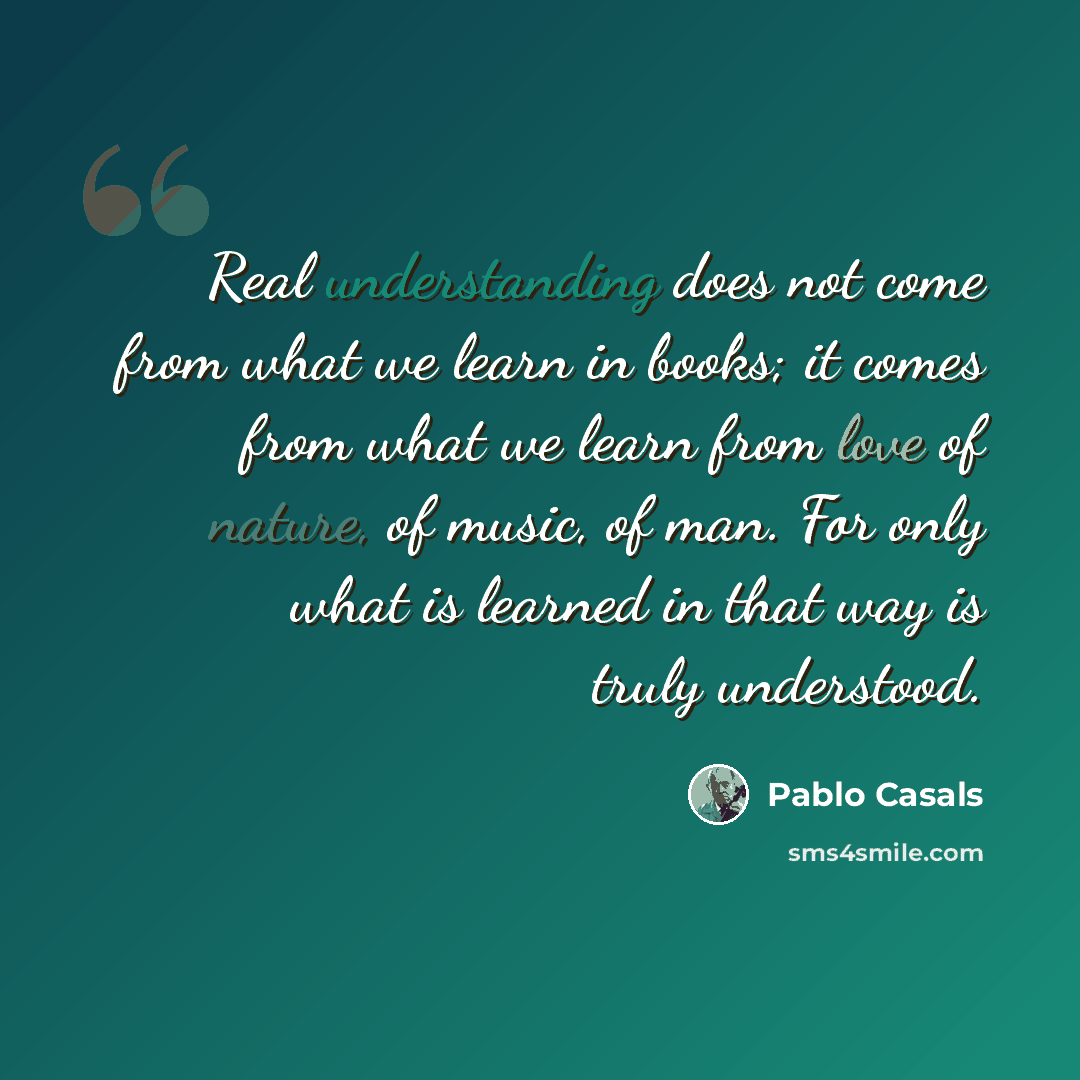 “Real understanding does not come from what we learn in books; it comes from what we learn from love of nature, of music, of man. For only what is learned in that way is truly understood.” quote by Pablo Casals