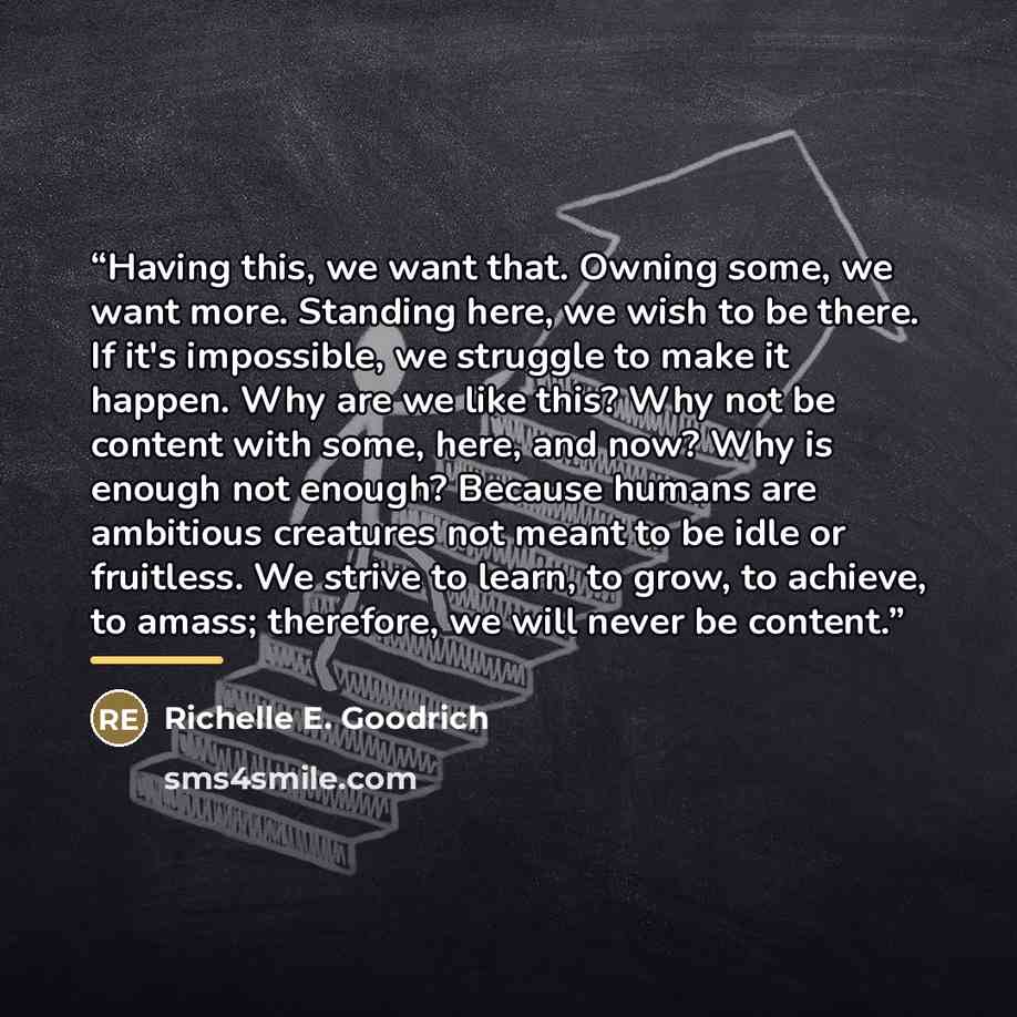 “Having this, we want that. Owning some, we want more. Standing here, we wish to be there. If it's impossible, we struggle to make it happen. Why are we like this? Why not be content with some, here, and now? Why is enough not enough? Because humans are ambitious creatures not meant to be idle or…” quote by Richelle E. Goodrich