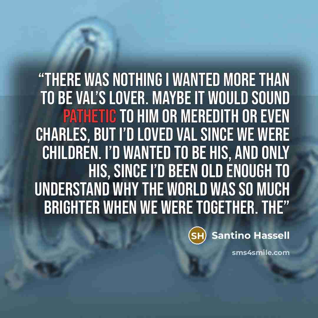 “There was nothing I wanted more than to be Val’s lover. Maybe it would sound pathetic to him or Meredith or even Charles, but I’d loved Val since we were children. I’d wanted to be his, and only his, since I’d been old enough to understand why the world was so much brighter when we were together…” quote by Santino Hassell
