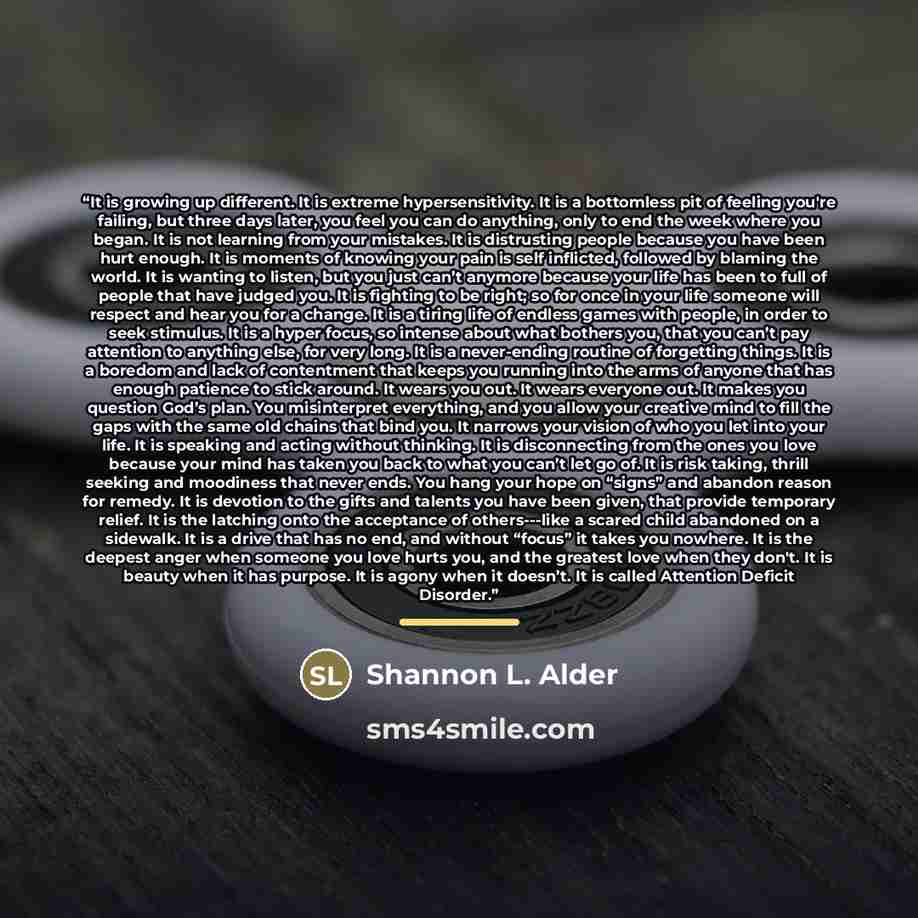 “It is growing up different. It is extreme hypersensitivity. It is a bottomless pit of feeling you're failing, but three days later, you feel you can do anything, only to end the week where you began. It is not learning from your mistakes. It is distrusting people because you have been hurt enough…” quote by Shannon L. Alder