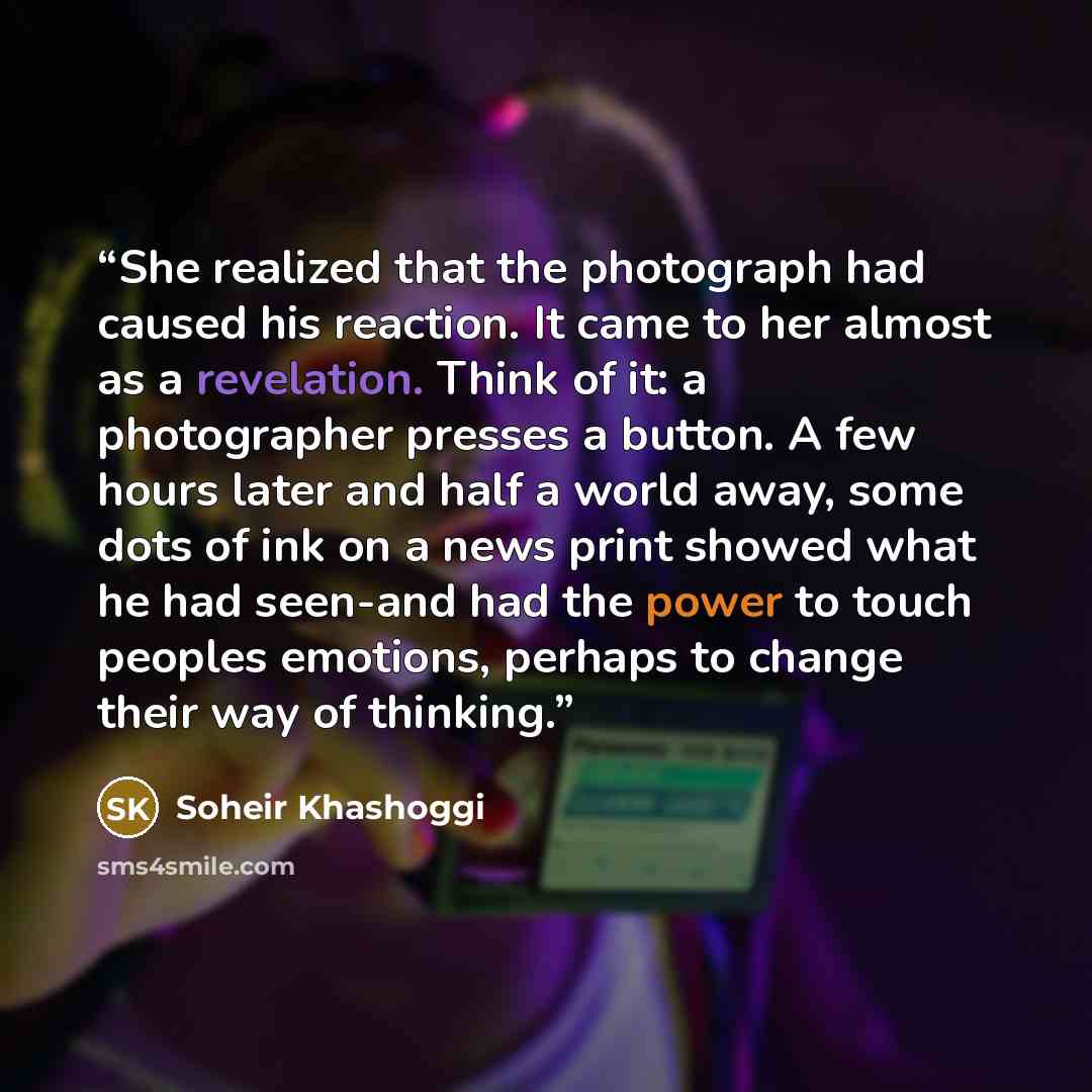 “She realized that the photograph had caused his reaction. It came to her almost as a revelation. Think of it: a photographer presses a button. A few hours later and half a world away, some dots of ink on a news print showed what he had seen-and had the power to touch peoples emotions, perhaps to…” quote by Soheir Khashoggi