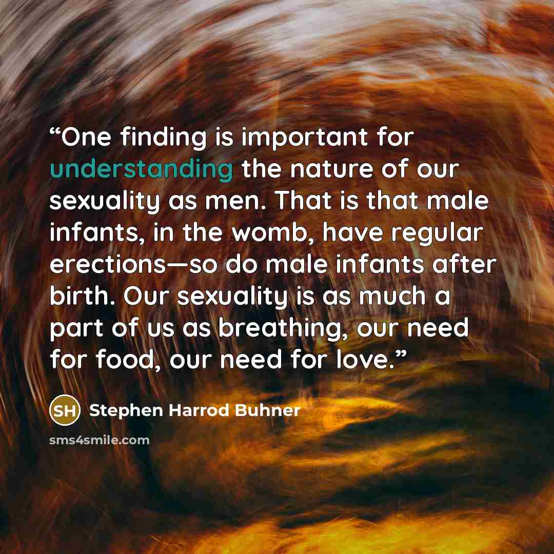 “One finding is important for understanding the nature of our sexuality as men. That is that male infants, in the womb, have regular erections—so do male infants after birth. Our sexuality is as much a part of us as breathing, our need for food, our need for love.” quote by Stephen Harrod Buhner
