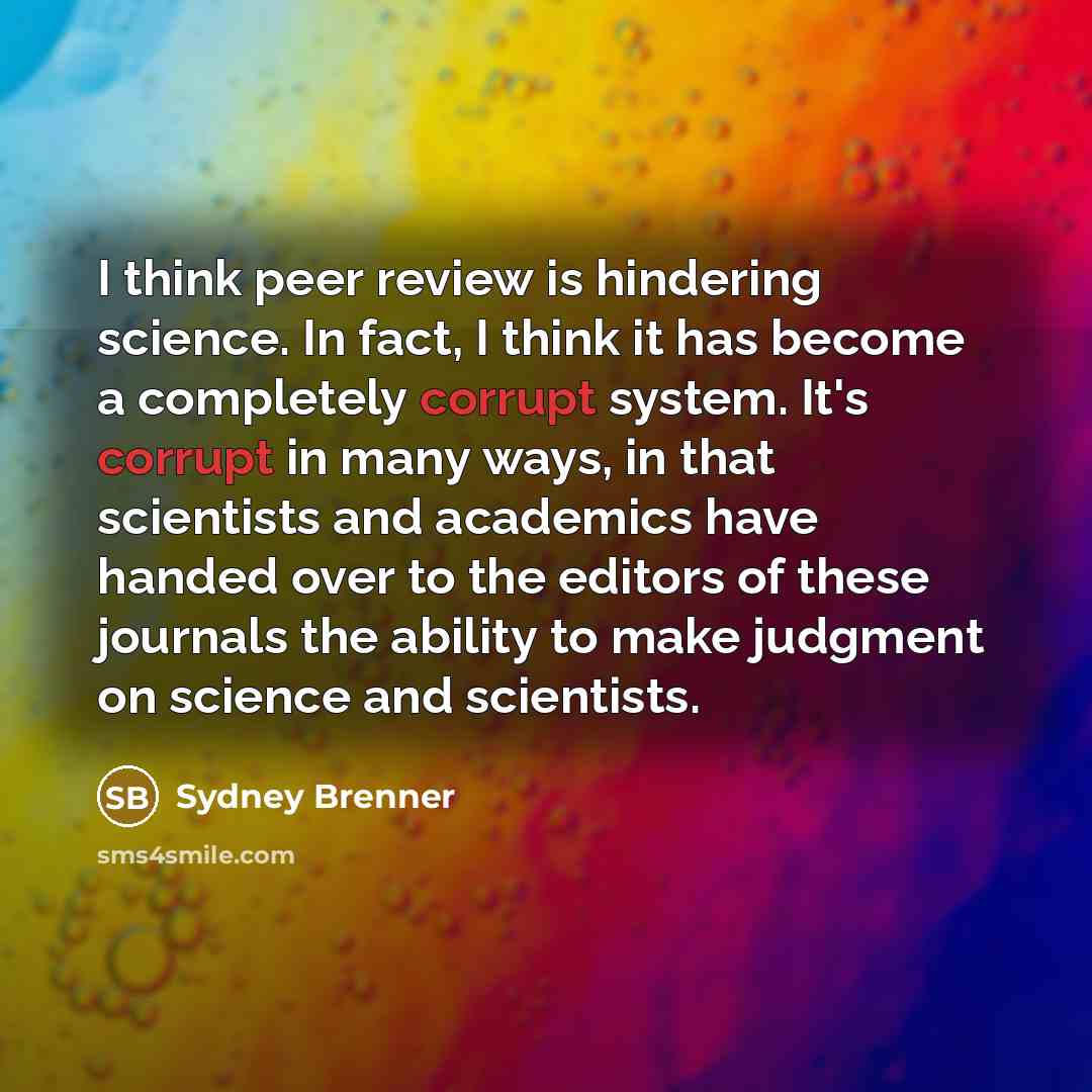 “I think peer review is hindering science. In fact, I think it has become a completely corrupt system. It's corrupt in many ways, in that scientists and academics have handed over to the editors of these journals the ability to make judgment on science and scientists.” quote by Sydney Brenner