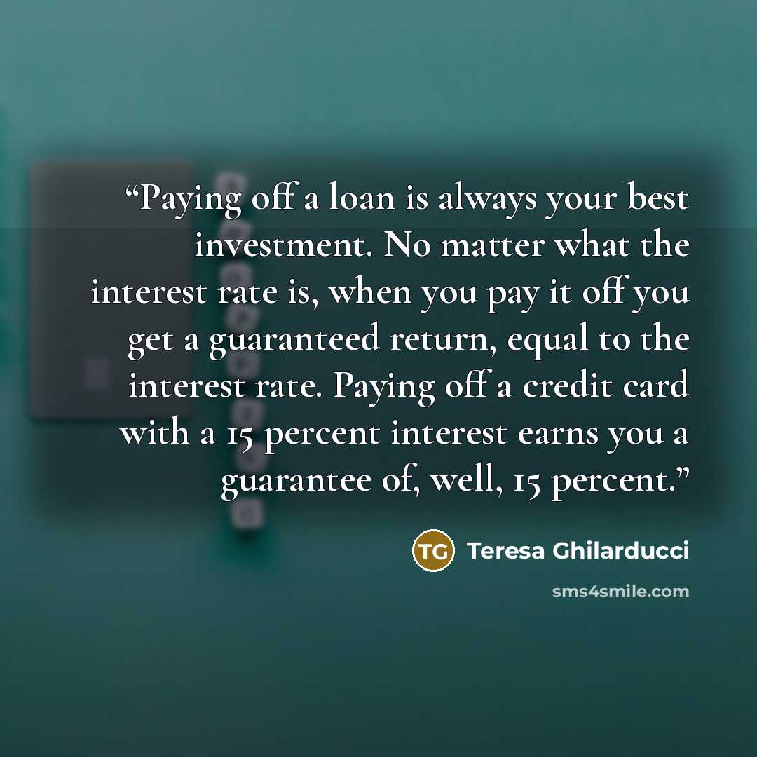 “Paying off a loan is always your best investment. No matter what the interest rate is, when you pay it off you get a guaranteed return, equal to the interest rate. Paying off a credit card with a 15 percent interest earns you a guarantee of, well, 15 percent.” quote by Teresa Ghilarducci
