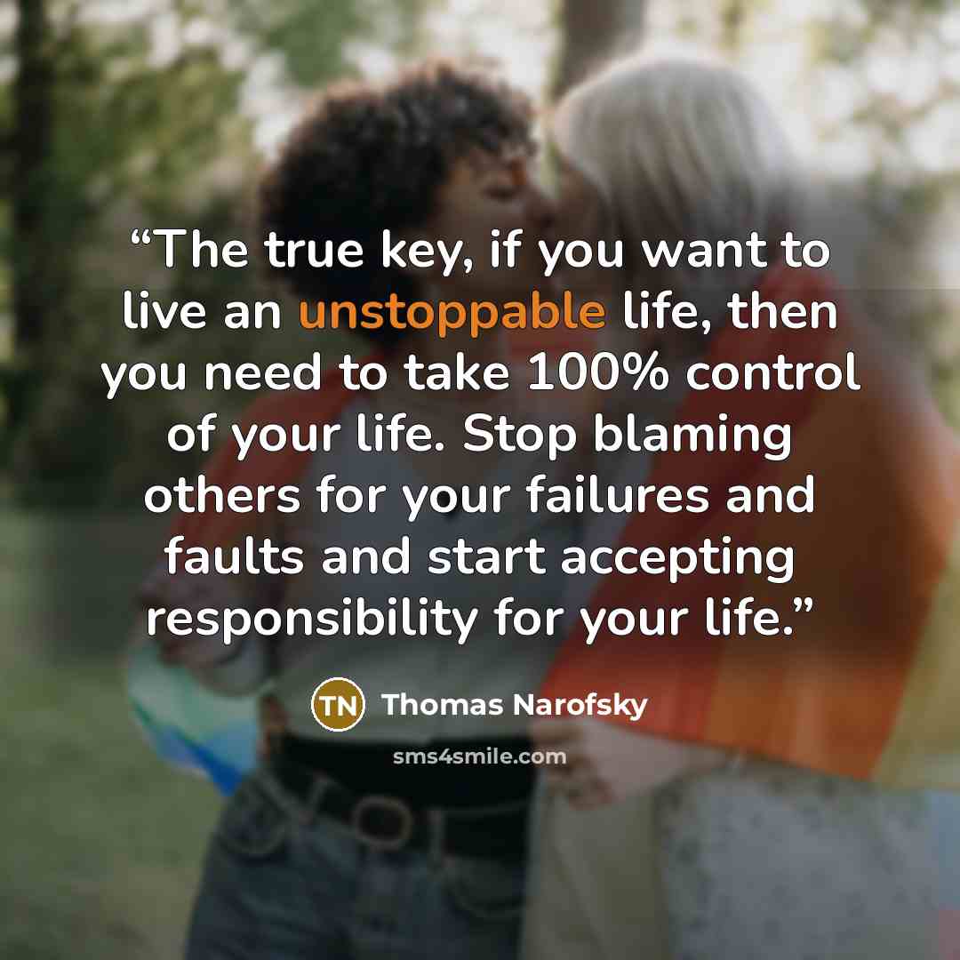 “The true key, if you want to live an unstoppable life, then you need to take 100% control of your life. Stop blaming others for your failures and faults and start accepting responsibility for your life.” quote by Thomas Narofsky