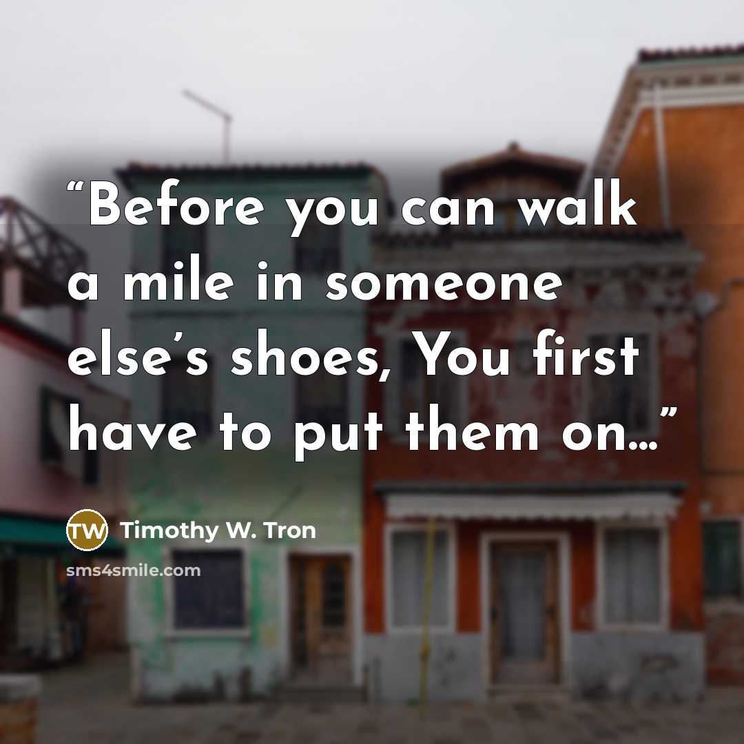 “Before you can walk a mile in someone else’s shoes, You first have to put them on...” quote by Timothy W. Tron