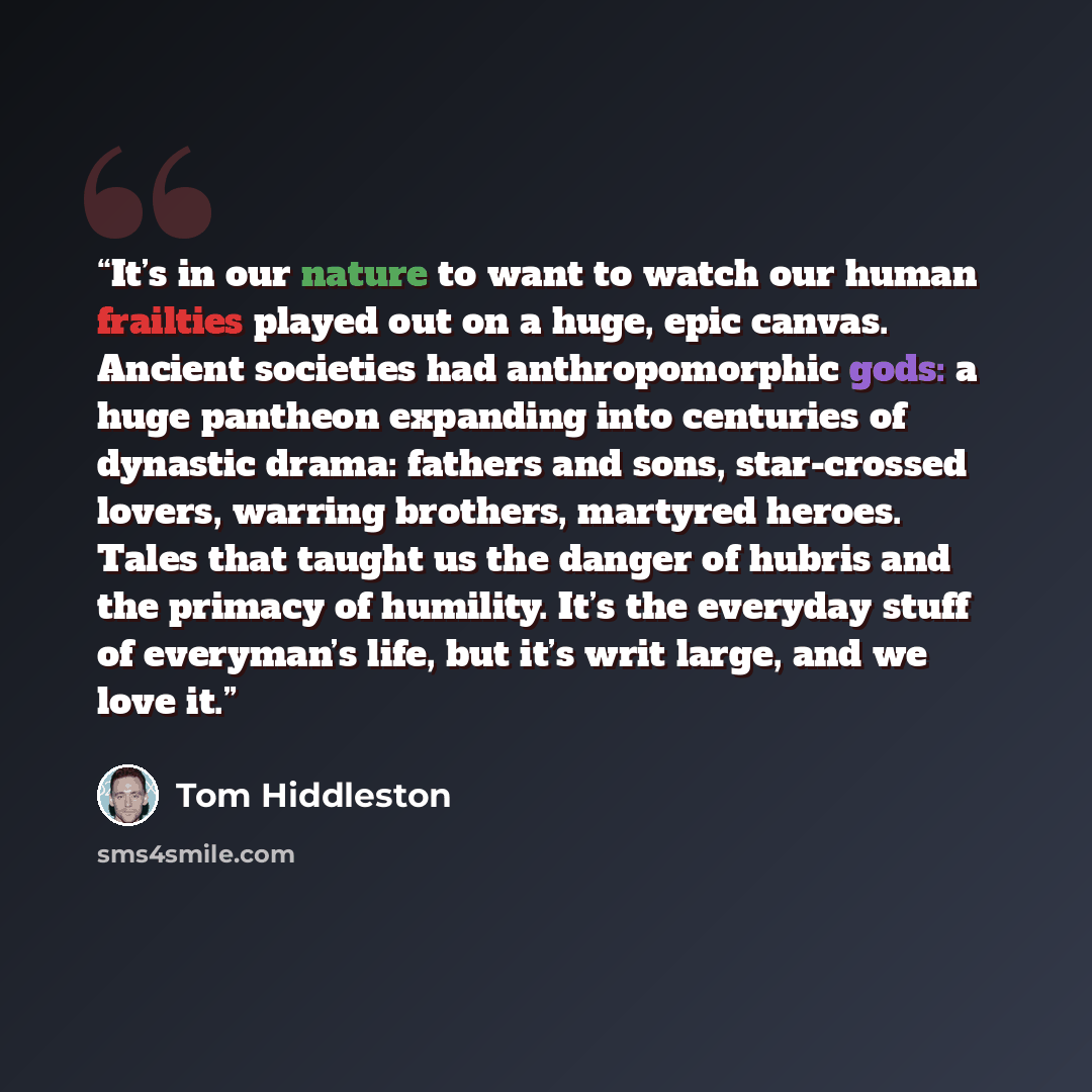 “It’s in our nature to want to watch our human frailties played out on a huge, epic canvas. Ancient societies had anthropomorphic gods: a huge pantheon expanding into centuries of dynastic drama: fathers and sons, star-crossed lovers, warring brothers, martyred heroes. Tales that taught us the…” quote by Tom Hiddleston