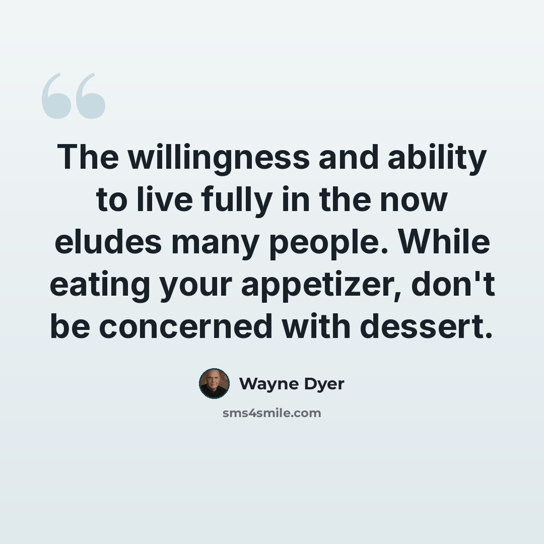 “The willingness and ability to live fully in the now eludes many people. While eating your appetizer, don't be concerned with dessert.” quote by Wayne Dyer