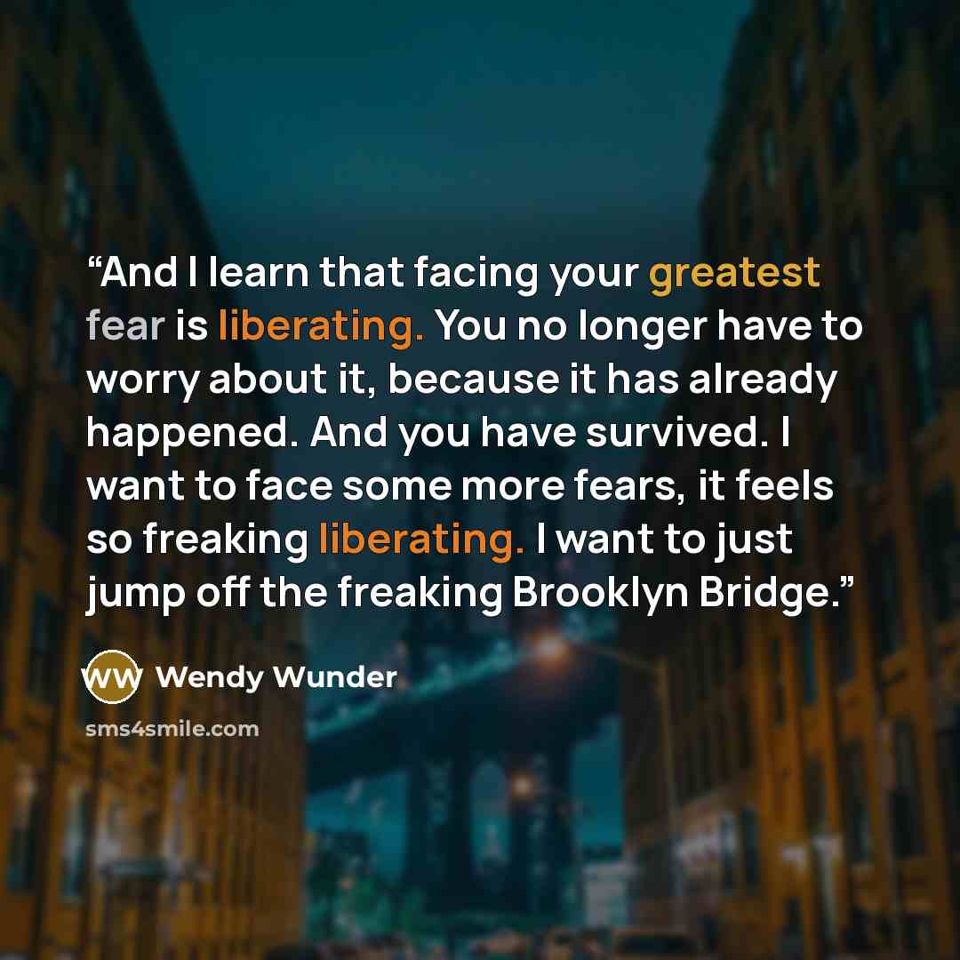 “And I learn that facing your greatest fear is liberating. You no longer have to worry about it, because it has already happened. And you have survived. I want to face some more fears, it feels so freaking liberating. I want to just jump off the freaking Brooklyn Bridge.” quote by Wendy Wunder