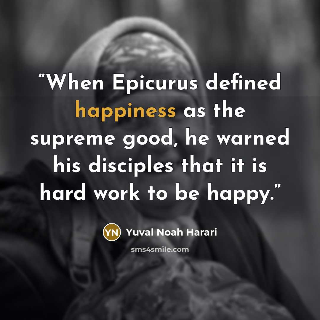 “When Epicurus defined happiness as the supreme good, he warned his disciples that it is hard work to be happy.” quote by Yuval Noah Harari