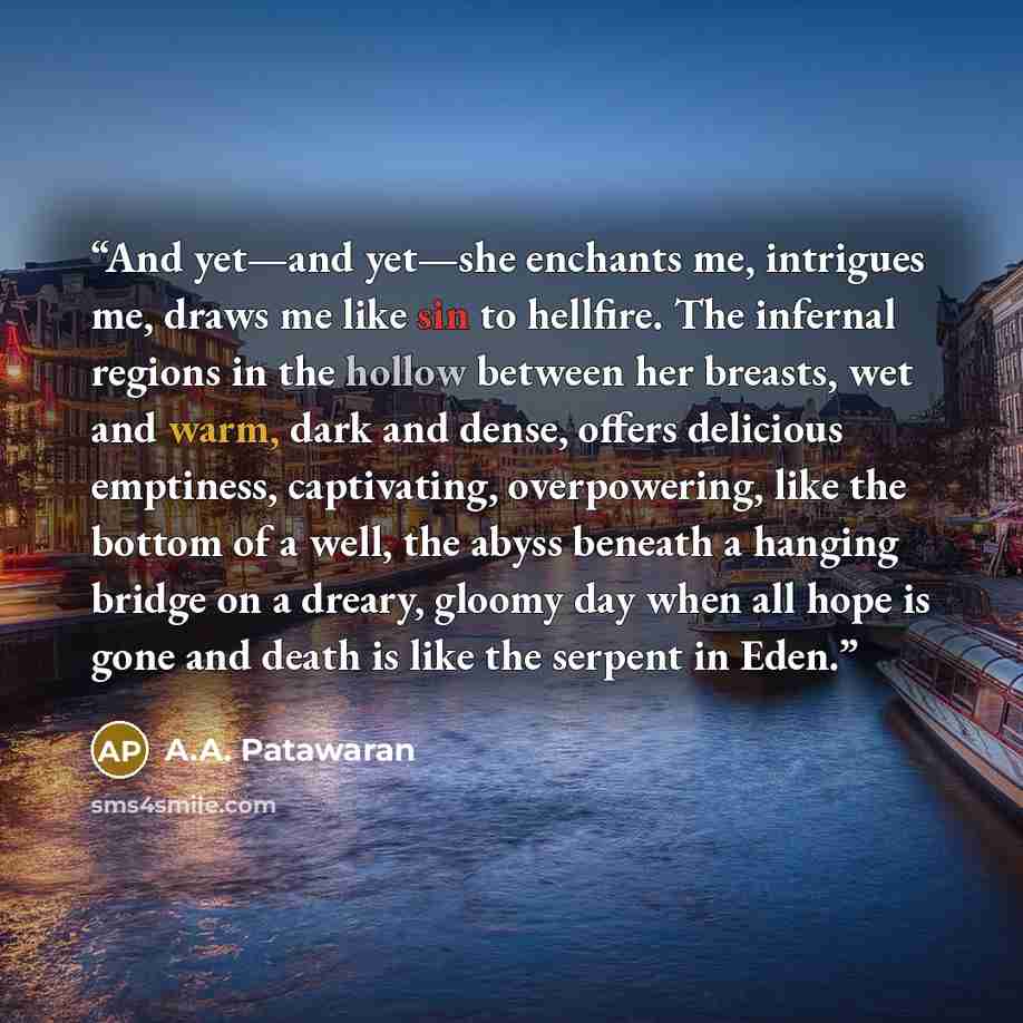 “And yet—and yet—she enchants me, intrigues me, draws me like sin to hellfire. The infernal regions in the hollow between her breasts, wet and warm, dark and dense, offers delicious emptiness, captivating, overpowering, like the bottom of a well, the abyss beneath a hanging bridge on a dreary…” quote by A.A. Patawaran