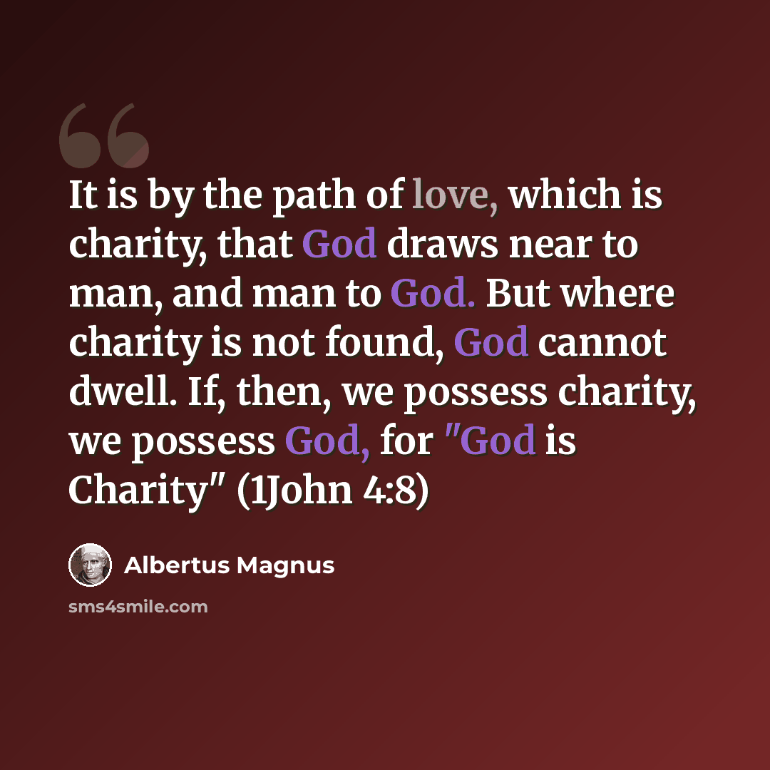 “It is by the path of love, which is charity, that God draws near to man, and man to God. But where charity is not found, God cannot dwell. If, then, we possess charity, we possess God, for "God is Charity" (1John 4:8)” quote by Albertus Magnus