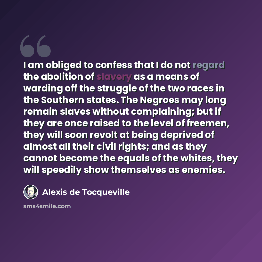 “I am obliged to confess that I do not regard the abolition of slavery as a means of warding off the struggle of the two races in the Southern states. The Negroes may long remain slaves without complaining; but if they are once raised to the level of freemen, they will soon revolt at being deprived…” quote by Alexis de Tocqueville