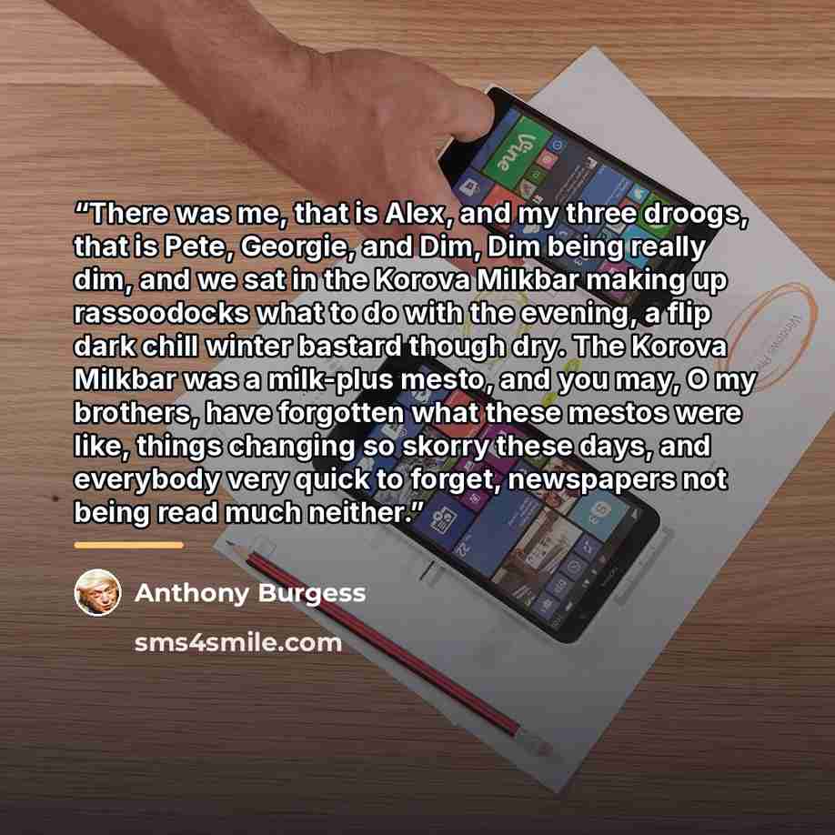 “There was me, that is Alex, and my three droogs, that is Pete, Georgie, and Dim, Dim being really dim, and we sat in the Korova Milkbar making up rassoodocks what to do with the evening, a flip dark chill winter bastard though dry. The Korova Milkbar was a milk-plus mesto, and you may, O my…” quote by Anthony Burgess