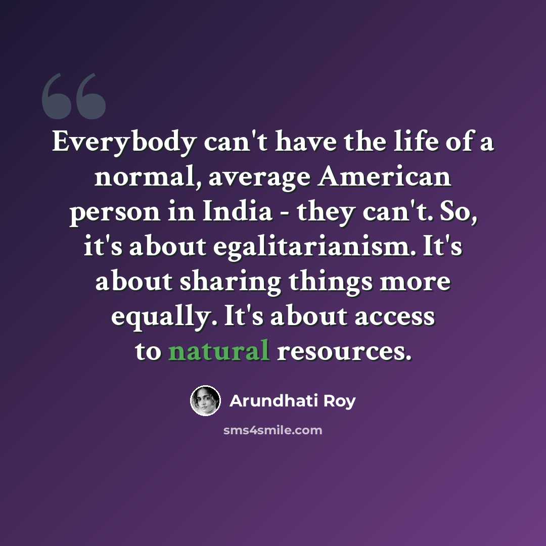 “Everybody can't have the life of a normal, average American person in India - they can't. So, it's about egalitarianism. It's about sharing things more equally. It's about access to natural resources.” quote by Arundhati Roy