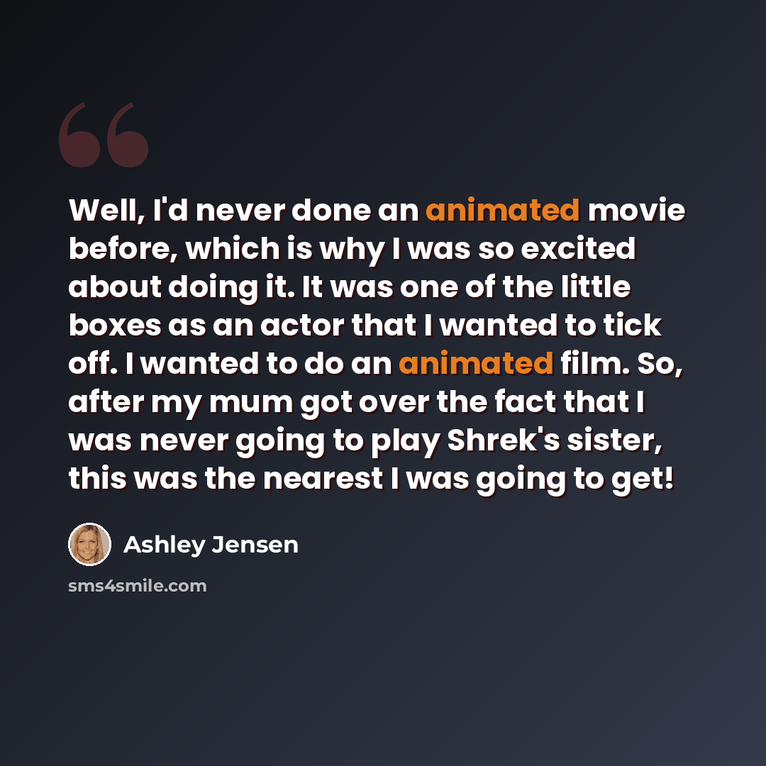 “Well, I'd never done an animated movie before, which is why I was so excited about doing it. It was one of the little boxes as an actor that I wanted to tick off. I wanted to do an animated film. So, after my mum got over the fact that I was never going to play Shrek's sister, this was the nearest…” quote by Ashley Jensen