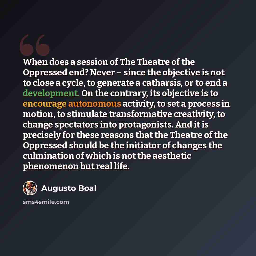 “When does a session of The Theatre of the Oppressed end? Never – since the objective is not to close a cycle, to generate a catharsis, or to end a development. On the contrary, its objective is to encourage autonomous activity, to set a process in motion, to stimulate transformative creativity, to…” quote by Augusto Boal