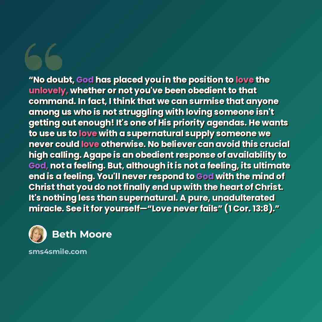 “No doubt, God has placed you in the position to love the unlovely, whether or not you've been obedient to that command. In fact, I think that we can surmise that anyone among us who is not struggling with loving someone isn't getting out enough! It's one of His priority agendas. He wants to use us…” quote by Beth Moore