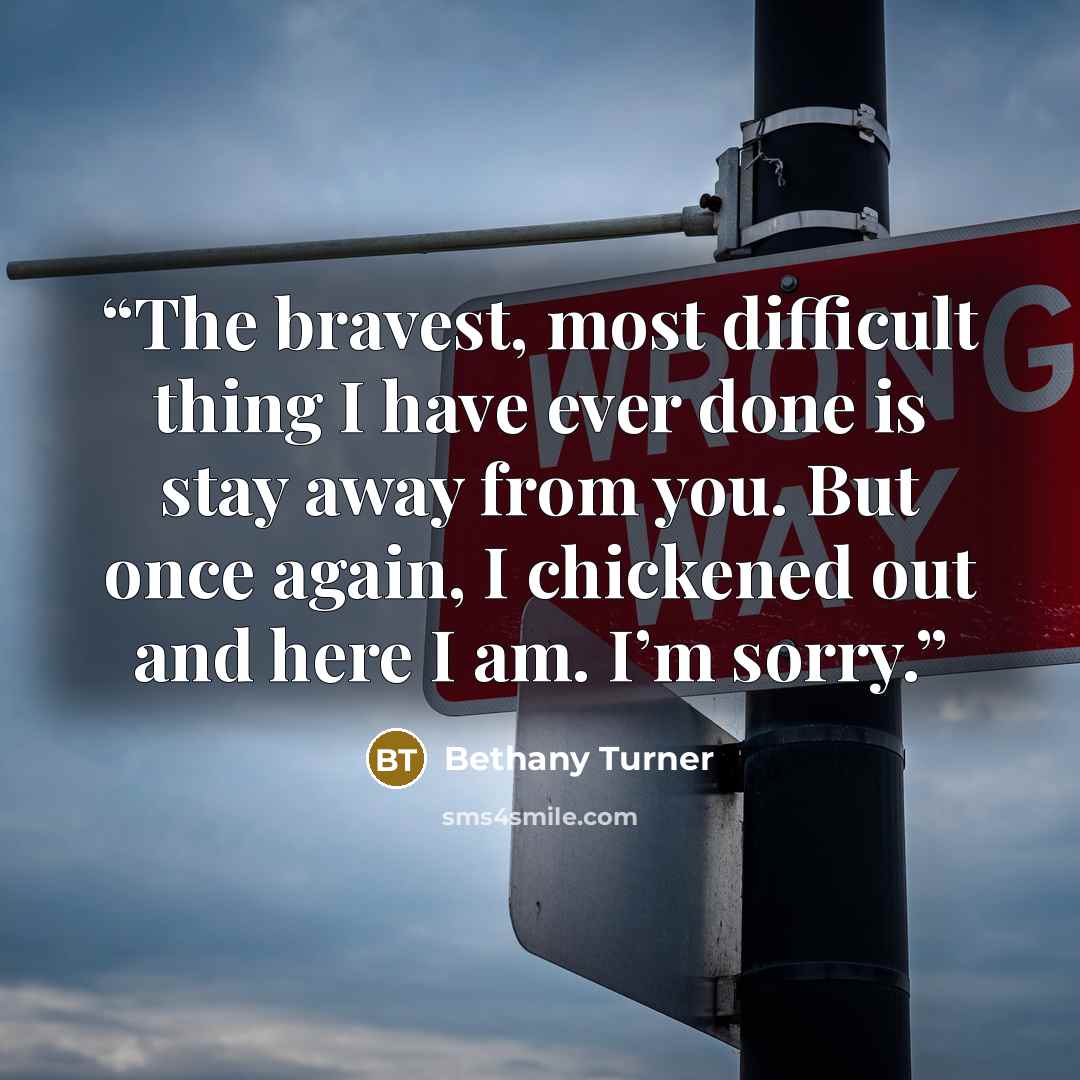 “The bravest, most difficult thing I have ever done is stay away from you. But once again, I chickened out and here I am. I’m sorry.” quote by Bethany Turner