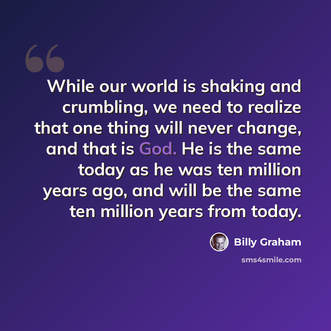 “While our world is shaking and crumbling, we need to realize that one thing will never change, and that is God. He is the same today as he was ten million years ago, and will be the same ten million years from today.” quote by Billy Graham