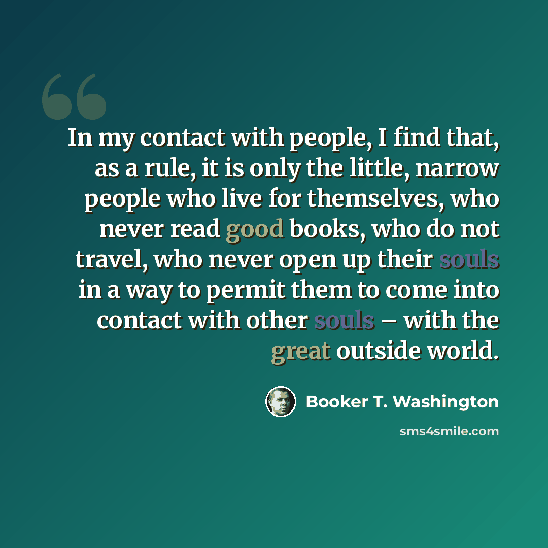 “In my contact with people, I find that, as a rule, it is only the little, narrow people who live for themselves, who never read good books, who do not travel, who never open up their souls in a way to permit them to come into contact with other souls – with the great outside world.” quote by Booker T. Washington
