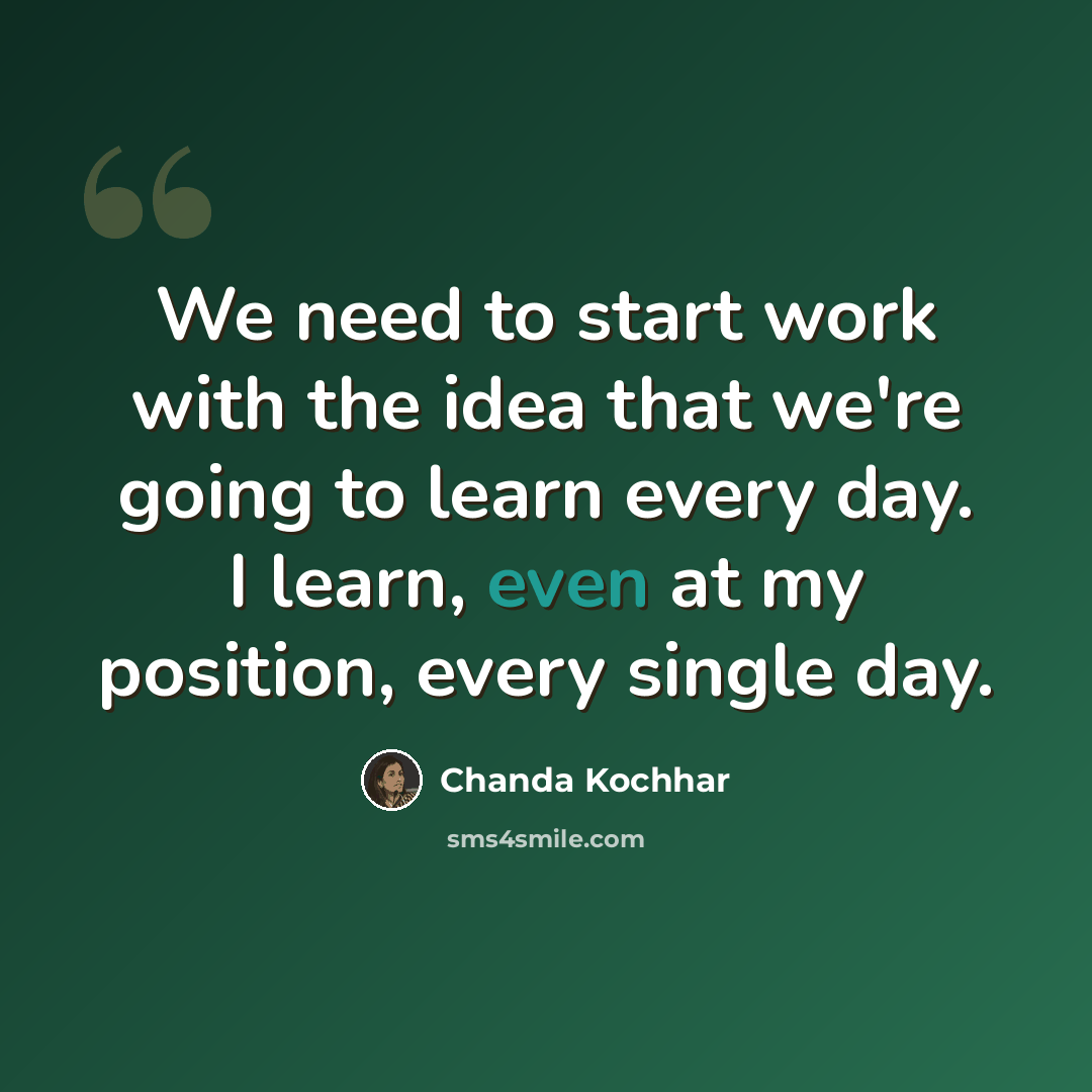 “We need to start work with the idea that we're going to learn every day. I learn, even at my position, every single day.” quote by Chanda Kochhar