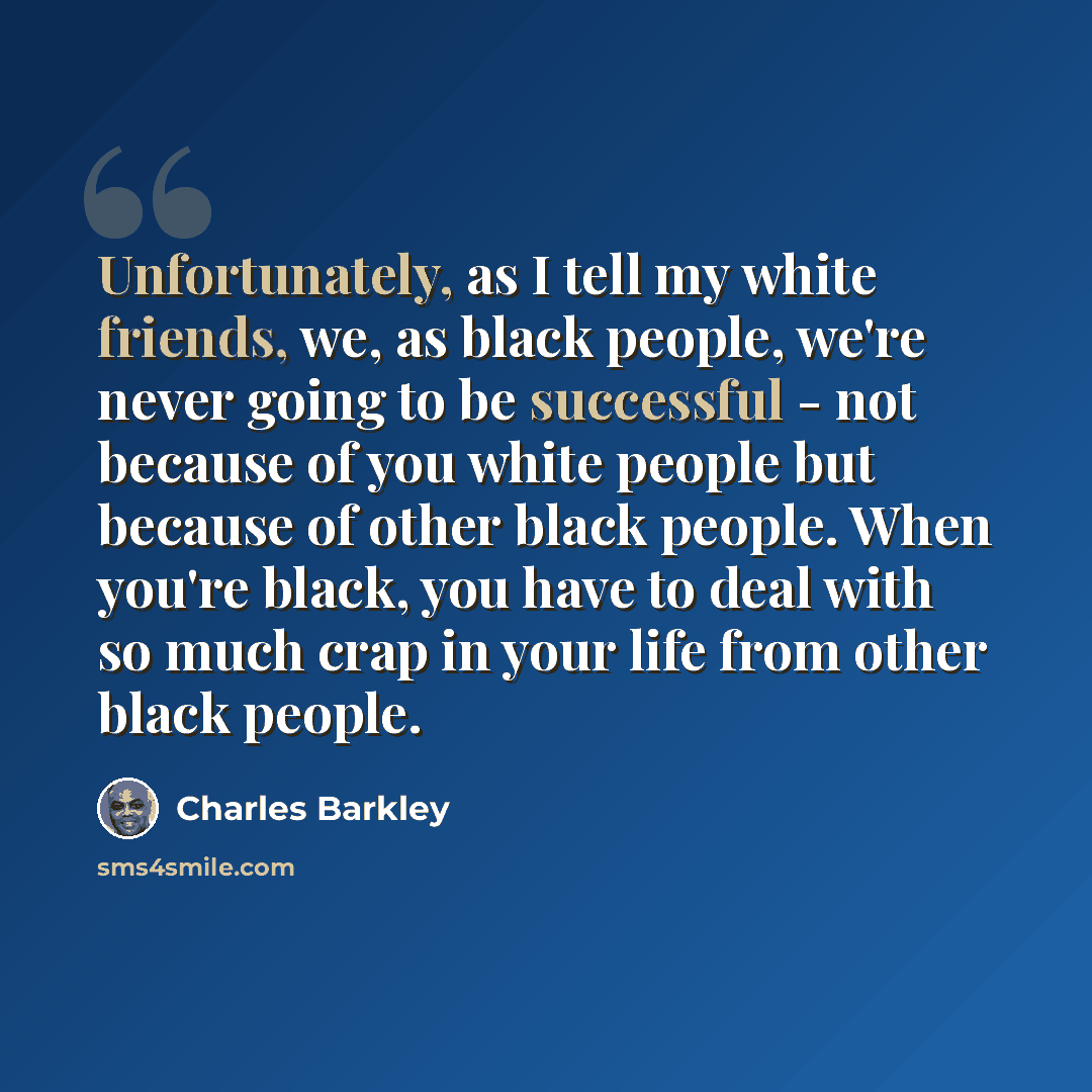 “Unfortunately, as I tell my white friends, we, as black people, we're never going to be successful - not because of you white people but because of other black people. When you're black, you have to deal with so much crap in your life from other black people.” quote by Charles Barkley