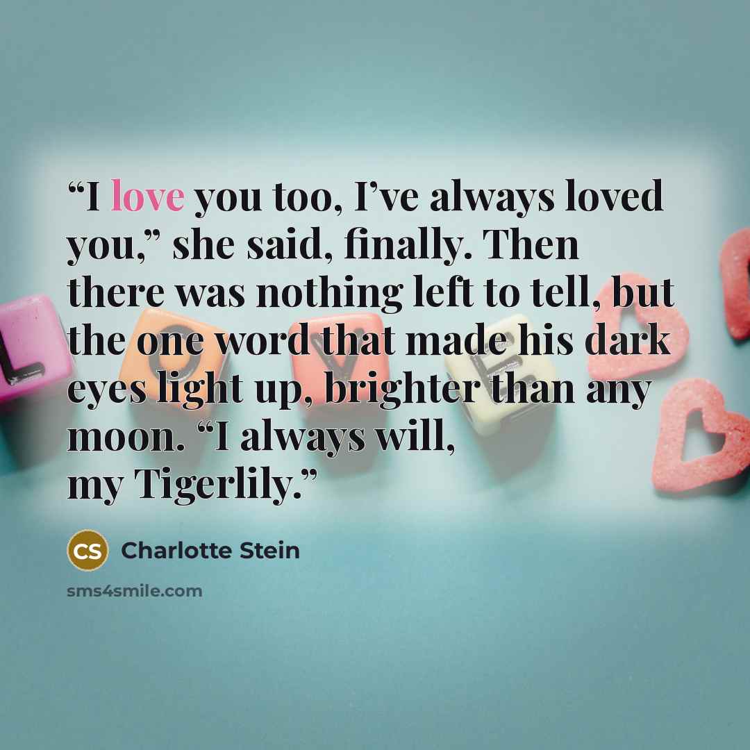 “I love you too, I’ve always loved you,” she said, finally. Then there was nothing left to tell, but the one word that made his dark eyes light up, brighter than any moon. “I always will, my Tigerlily.” quote by Charlotte Stein