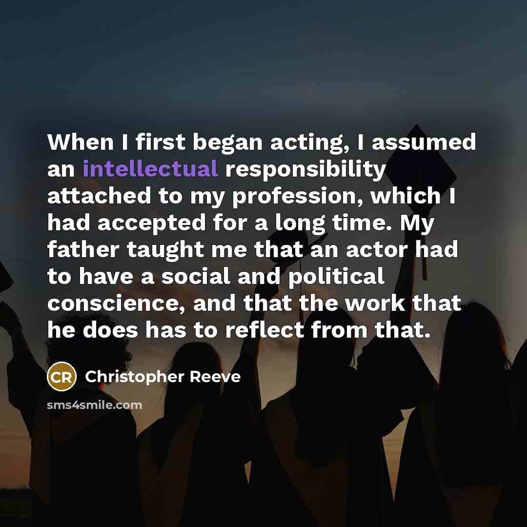 “When I first began acting, I assumed an intellectual responsibility attached to my profession, which I had accepted for a long time. My father taught me that an actor had to have a social and political conscience, and that the work that he does has to reflect from that.” quote by Christopher Reeve