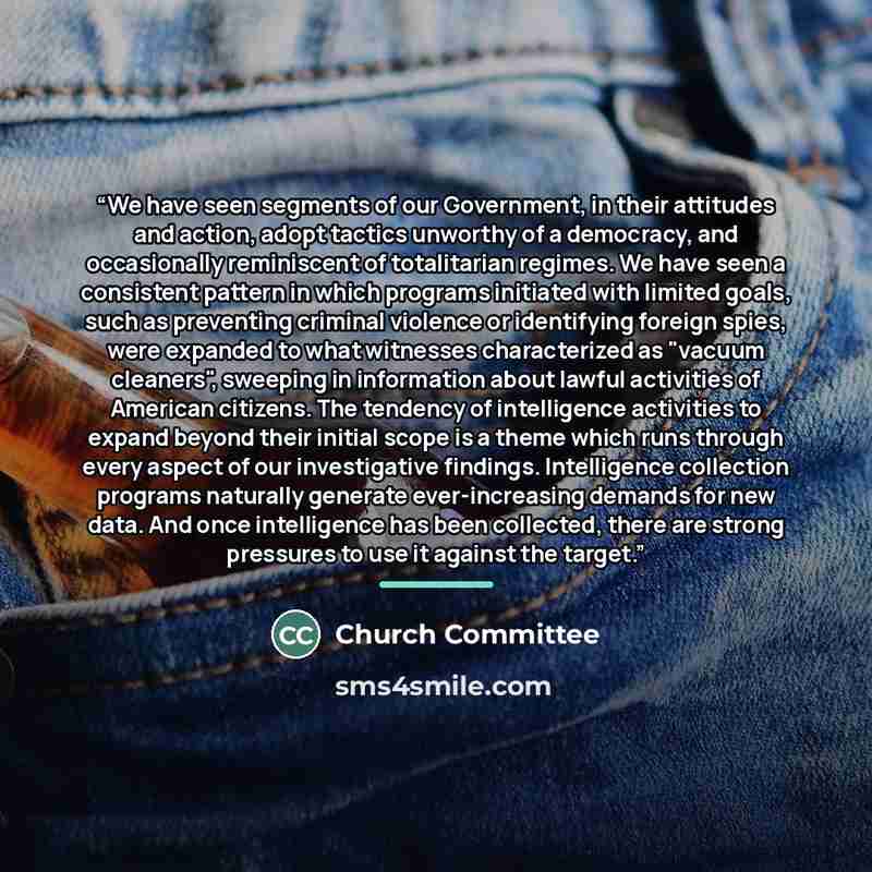 “We have seen segments of our Government, in their attitudes and action, adopt tactics unworthy of a democracy, and occasionally reminiscent of totalitarian regimes. We have seen a consistent pattern in which programs initiated with limited goals, such as preventing criminal violence or identifying…” quote by Church Committee