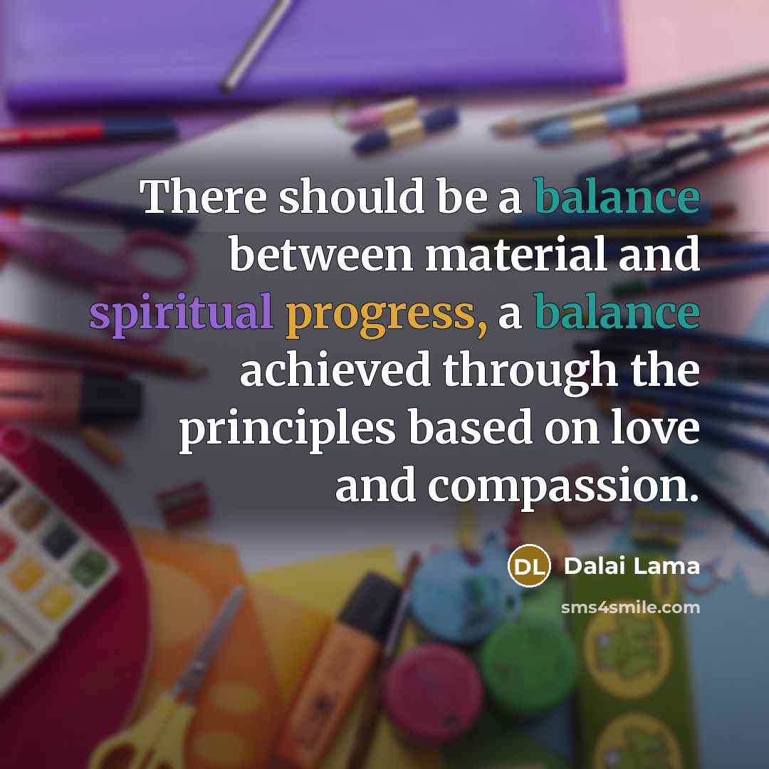 “There should be a balance between material and spiritual progress, a balance achieved through the principles based on love and compassion.” quote by Dalai Lama