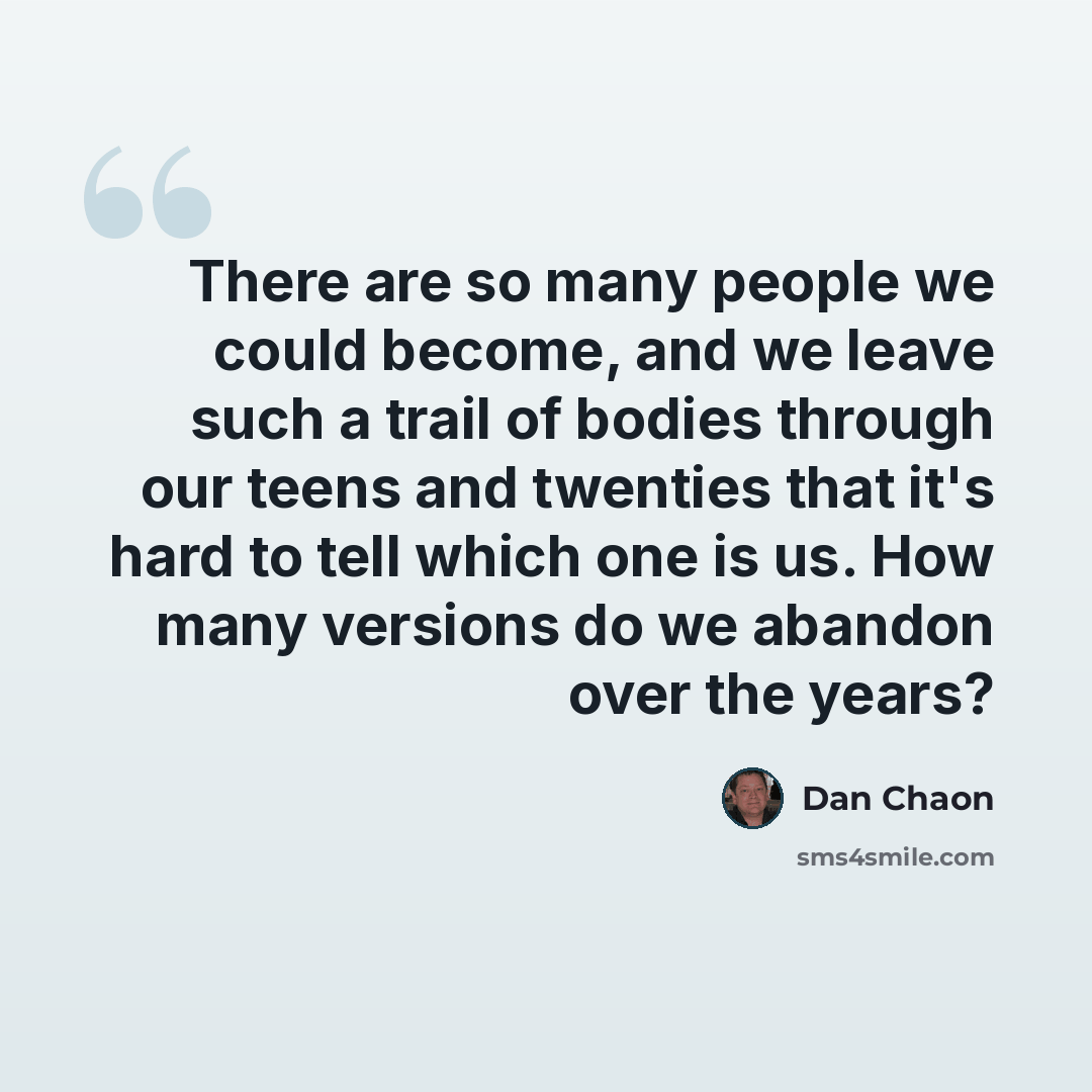 “There are so many people we could become, and we leave such a trail of bodies through our teens and twenties that it's hard to tell which one is us. How many versions do we abandon over the years?” quote by Dan Chaon