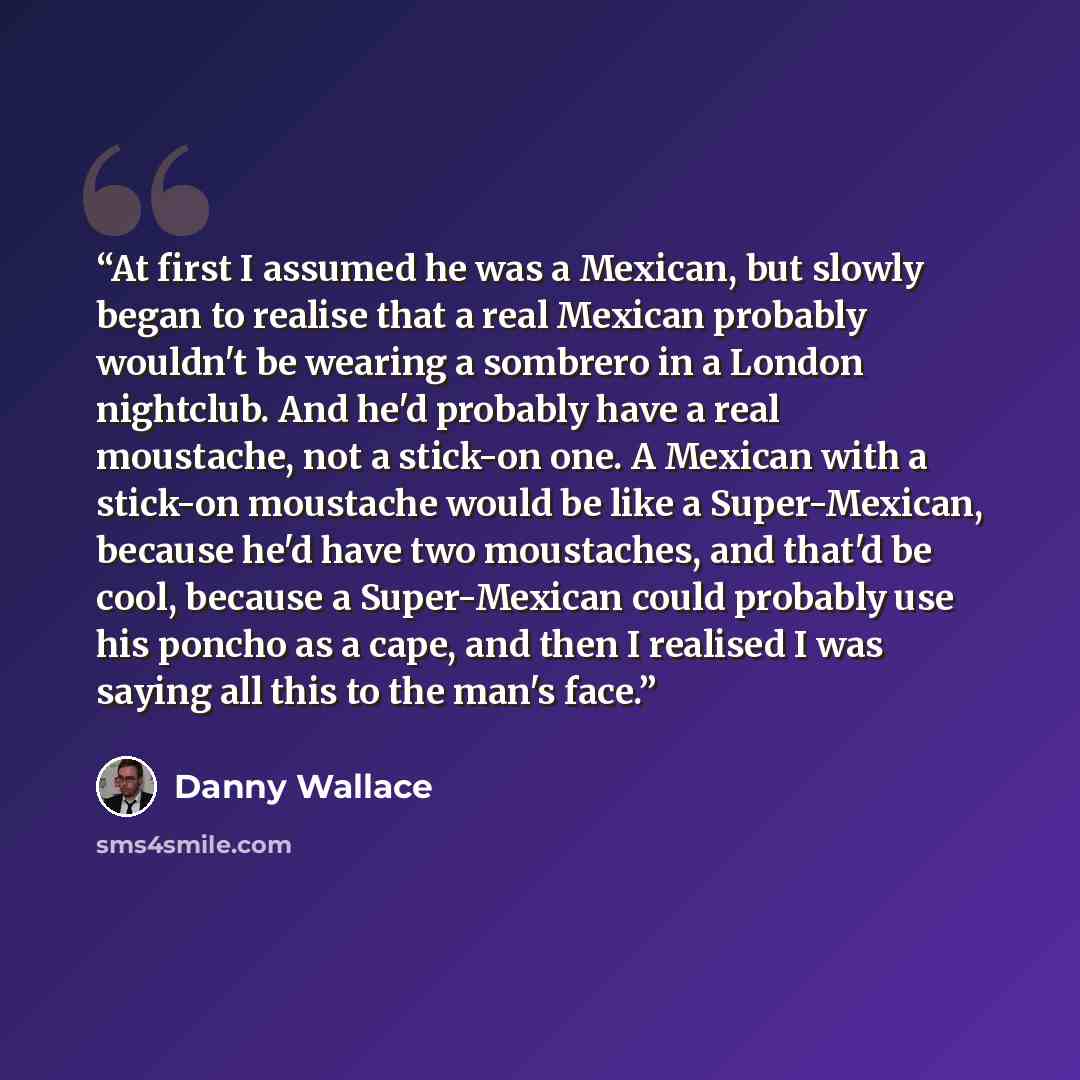 “At first I assumed he was a Mexican, but slowly began to realise that a real Mexican probably wouldn't be wearing a sombrero in a London nightclub. And he'd probably have a real moustache, not a stick-on one. A Mexican with a stick-on moustache would be like a Super-Mexican, because he'd have two…” quote by Danny Wallace