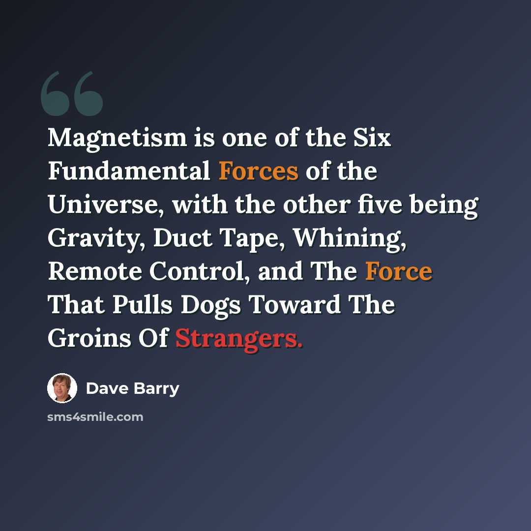 “Magnetism is one of the Six Fundamental Forces of the Universe, with the other five being Gravity, Duct Tape, Whining, Remote Control, and The Force That Pulls Dogs Toward The Groins Of Strangers.” quote by Dave Barry