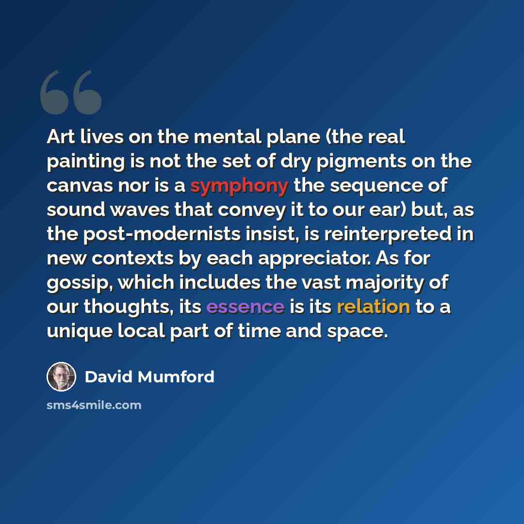 “Art lives on the mental plane (the real painting is not the set of dry pigments on the canvas nor is a symphony the sequence of sound waves that convey it to our ear) but, as the post-modernists insist, is reinterpreted in new contexts by each appreciator. As for gossip, which includes the vast…” quote by David Mumford