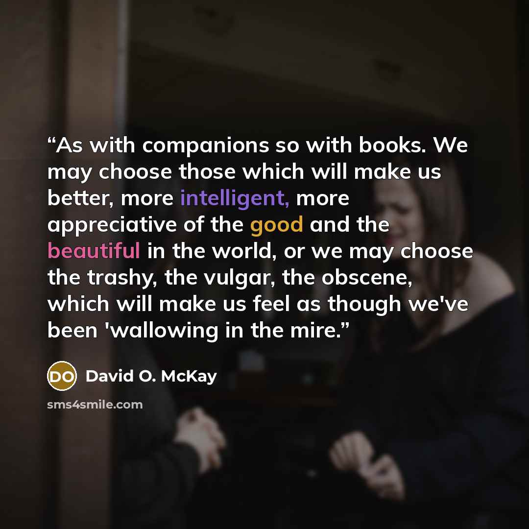 “As with companions so with books. We may choose those which will make us better, more intelligent, more appreciative of the good and the beautiful in the world, or we may choose the trashy, the vulgar, the obscene, which will make us feel as though we've been 'wallowing in the mire.” quote by David O. McKay