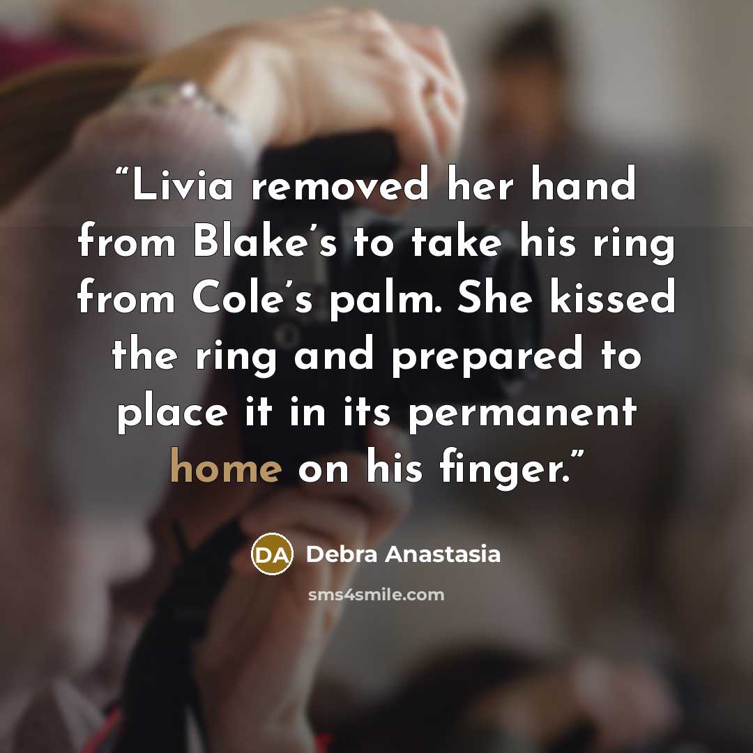 “Livia removed her hand from Blake’s to take his ring from Cole’s palm. She kissed the ring and prepared to place it in its permanent home on his finger.” quote by Debra Anastasia