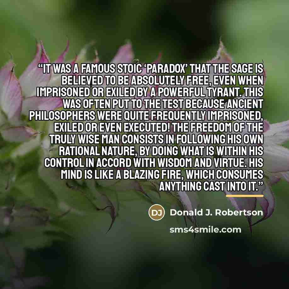 “It was a famous Stoic ‘paradox’ that the Sage is believed to be absolutely free, even when imprisoned or exiled by a powerful tyrant. This was often put to the test because ancient philosophers were quite frequently imprisoned, exiled or even executed! The freedom of the truly wise man consists in…” quote by Donald J. Robertson
