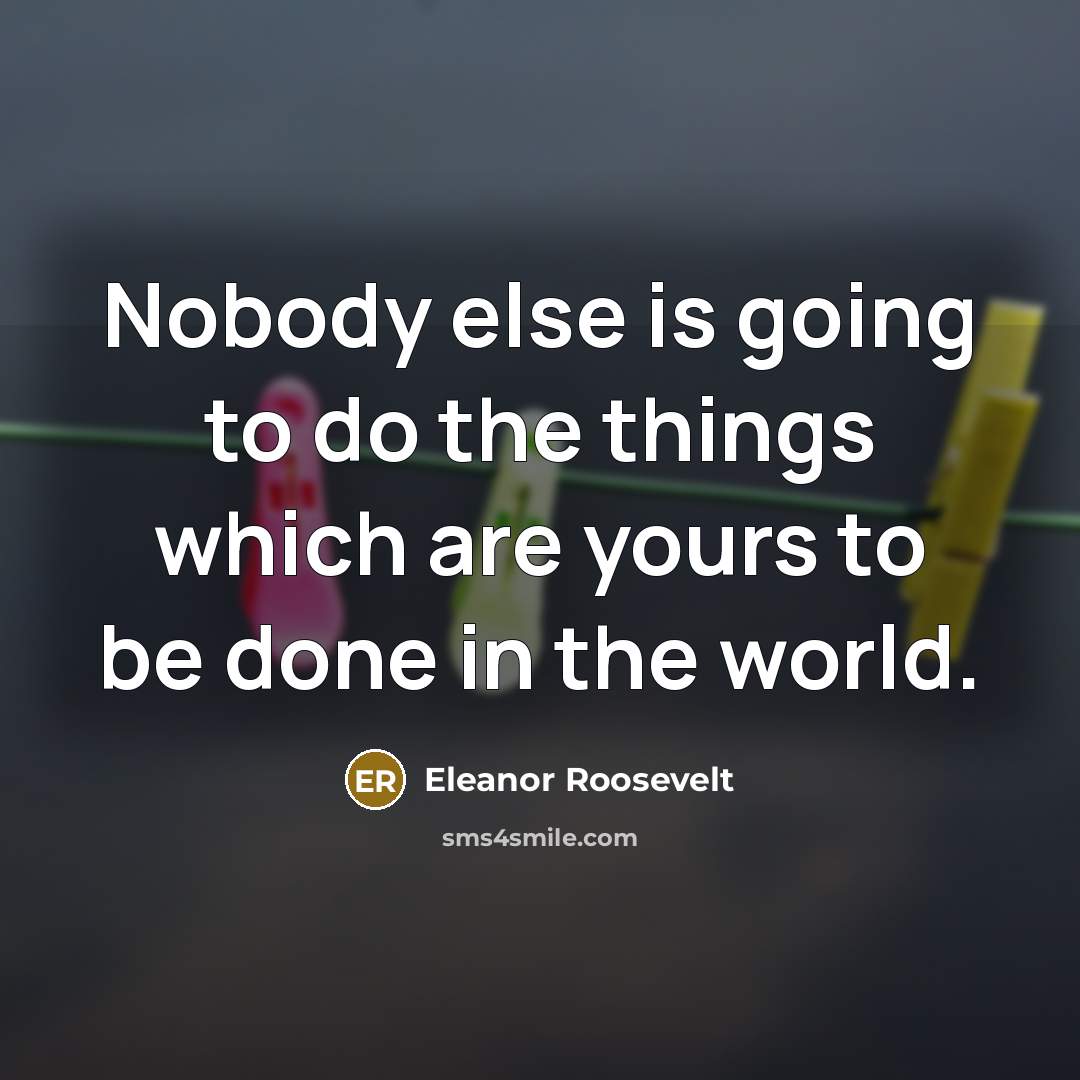 “Nobody else is going to do the things which are yours to be done in the world.” quote by Eleanor Roosevelt