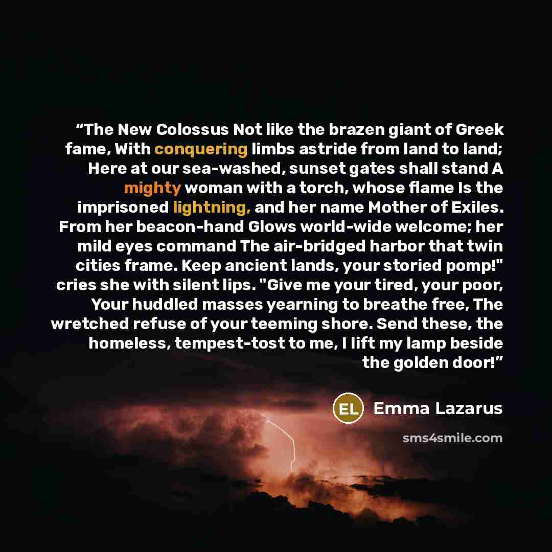 “The New Colossus Not like the brazen giant of Greek fame, With conquering limbs astride from land to land; Here at our sea-washed, sunset gates shall stand A mighty woman with a torch, whose flame Is the imprisoned lightning, and her name Mother of Exiles. From her beacon-hand Glows world-wide…” quote by Emma Lazarus