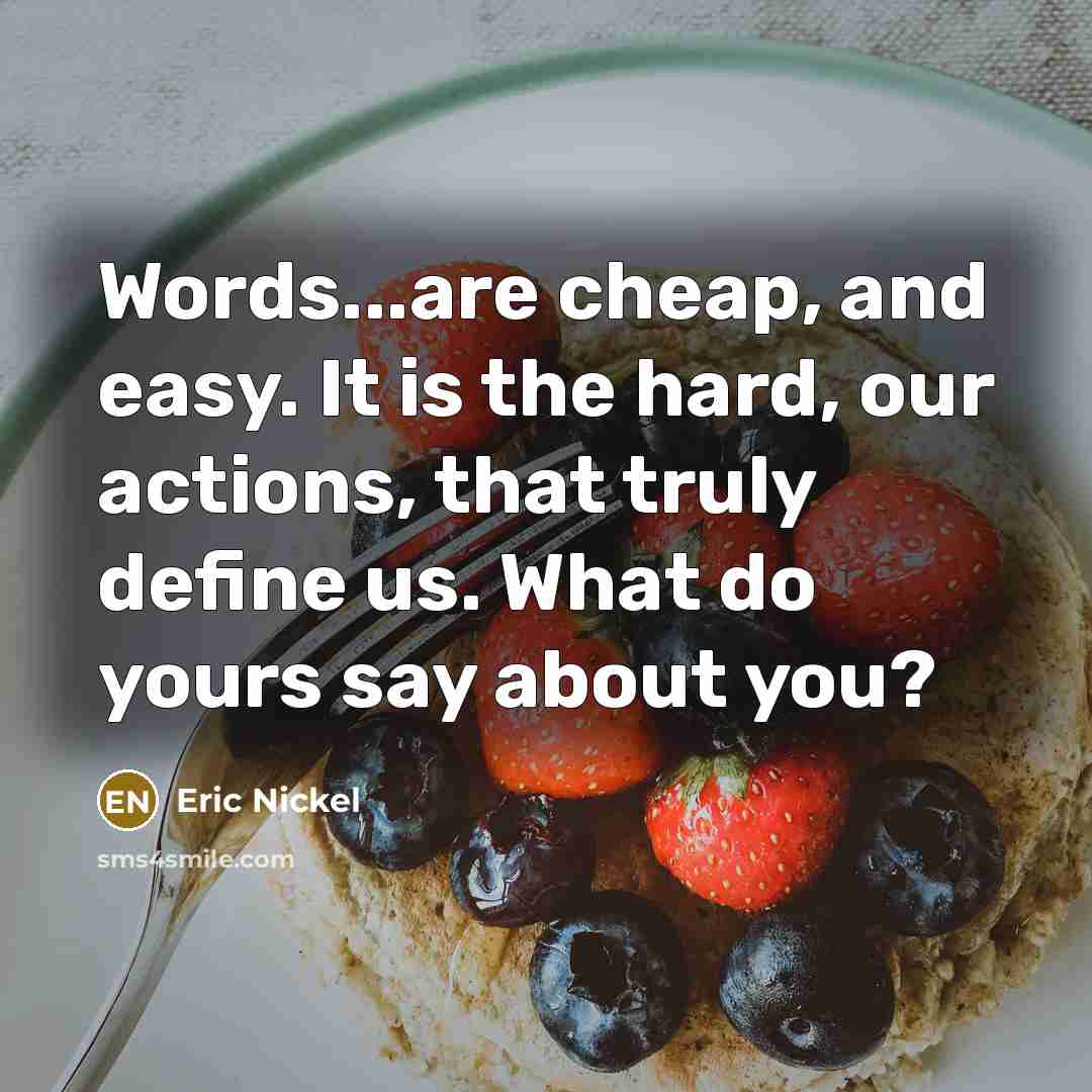 “Words...are cheap, and easy. It is the hard, our actions, that truly define us. What do yours say about you?” quote by Eric Nickel