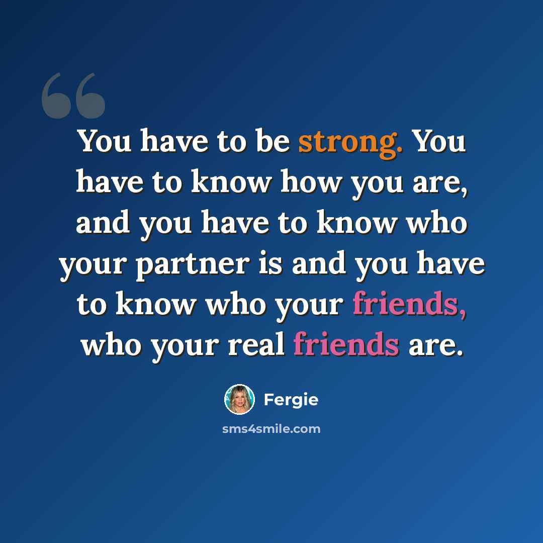 “You have to be strong. You have to know how you are, and you have to know who your partner is and you have to know who your friends, who your real friends are.” quote by Fergie